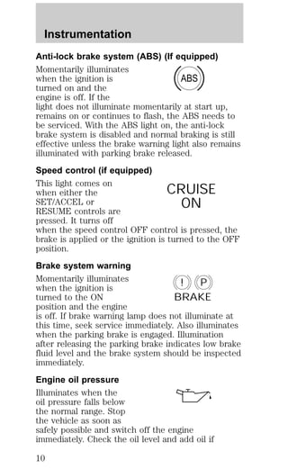Anti-lock brake system (ABS) (If equipped) 
Momentarily illuminates 
when the ignition is 
ABS 
turned on and the 
engine is off. If the 
light does not illuminate momentarily at start up, 
remains on or continues to flash, the ABS needs to 
be serviced. With the ABS light on, the anti-lock 
brake system is disabled and normal braking is still 
effective unless the brake warning light also remains 
illuminated with parking brake released. 
Speed control (if equipped) 
This light comes on 
when either the 
CRUISE 
SET/ACCEL or 
ON 
RESUME controls are 
pressed. It turns off 
when the speed control OFF control is pressed, the 
brake is applied or the ignition is turned to the OFF 
position. 
Brake system warning 
Momentarily illuminates 
! P 
when the ignition is 
turned to the ON 
BRAKE 
position and the engine 
is off. If brake warning lamp does not illuminate at 
this time, seek service immediately. Also illuminates 
when the parking brake is engaged. Illumination 
after releasing the parking brake indicates low brake 
fluid level and the brake system should be inspected 
immediately. 
Engine oil pressure 
Illuminates when the 
oil pressure falls below 
the normal range. Stop 
the vehicle as soon as 
safely possible and switch off the engine 
immediately. Check the oil level and add oil if 
Instrumentation 
10 
 