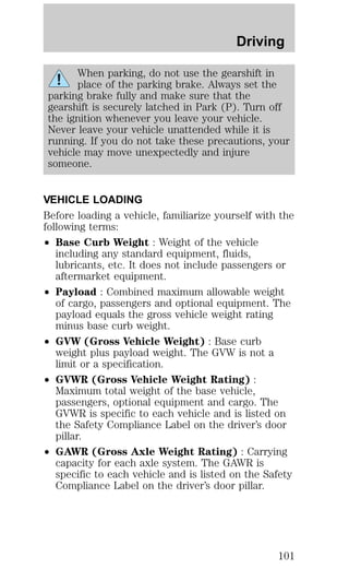 Driving 
When parking, do not use the gearshift in 
place of the parking brake. Always set the 
parking brake fully and make sure that the 
gearshift is securely latched in Park (P). Turn off 
the ignition whenever you leave your vehicle. 
Never leave your vehicle unattended while it is 
running. If you do not take these precautions, your 
vehicle may move unexpectedly and injure 
someone. 
VEHICLE LOADING 
Before loading a vehicle, familiarize yourself with the 
following terms: 
² Base Curb Weight : Weight of the vehicle 
including any standard equipment, fluids, 
lubricants, etc. It does not include passengers or 
aftermarket equipment. 
² Payload : Combined maximum allowable weight 
of cargo, passengers and optional equipment. The 
payload equals the gross vehicle weight rating 
minus base curb weight. 
² GVW (Gross Vehicle Weight) : Base curb 
weight plus payload weight. The GVW is not a 
limit or a specification. 
² GVWR (Gross Vehicle Weight Rating) : 
Maximum total weight of the base vehicle, 
passengers, optional equipment and cargo. The 
GVWR is specific to each vehicle and is listed on 
the Safety Compliance Label on the driver’s door 
pillar. 
² GAWR (Gross Axle Weight Rating) : Carrying 
capacity for each axle system. The GAWR is 
specific to each vehicle and is listed on the Safety 
Compliance Label on the driver’s door pillar. 
101 
 