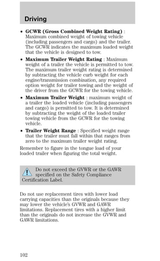Driving 
² GCWR (Gross Combined Weight Rating) : 
Maximum combined weight of towing vehicle 
(including passengers and cargo) and the trailer. 
The GCWR indicates the maximum loaded weight 
that the vehicle is designed to tow. 
² Maximum Trailer Weight Rating : Maximum 
weight of a trailer the vehicle is permitted to tow. 
The maximum trailer weight rating is determined 
by subtracting the vehicle curb weight for each 
engine/transmission combination, any required 
option weight for trailer towing and the weight of 
the driver from the GCWR for the towing vehicle. 
² Maximum Trailer Weight : maximum weight of 
a trailer the loaded vehicle (including passengers 
and cargo) is permitted to tow. It is determined 
by subtracting the weight of the loaded trailer 
towing vehicle from the GCWR for the towing 
vehicle. 
² Trailer Weight Range : Specified weight range 
that the trailer must fall within that ranges from 
zero to the maximum trailer weight rating. 
Remember to figure in the tongue load of your 
loaded trailer when figuring the total weight. 
Do not exceed the GVWR or the GAWR 
specified on the Safety Compliance 
Certification Label. 
Do not use replacement tires with lower load 
carrying capacities than the originals because they 
may lower the vehicle’s GVWR and GAWR 
limitations. Replacement tires with a higher limit 
than the originals do not increase the GVWR and 
GAWR limitations. 
102 
 