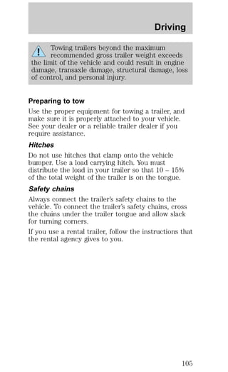 Driving 
Towing trailers beyond the maximum 
recommended gross trailer weight exceeds 
the limit of the vehicle and could result in engine 
damage, transaxle damage, structural damage, loss 
of control, and personal injury. 
Preparing to tow 
Use the proper equipment for towing a trailer, and 
make sure it is properly attached to your vehicle. 
See your dealer or a reliable trailer dealer if you 
require assistance. 
Hitches 
Do not use hitches that clamp onto the vehicle 
bumper. Use a load carrying hitch. You must 
distribute the load in your trailer so that 10 – 15% 
of the total weight of the trailer is on the tongue. 
Safety chains 
Always connect the trailer’s safety chains to the 
vehicle. To connect the trailer’s safety chains, cross 
the chains under the trailer tongue and allow slack 
for turning corners. 
If you use a rental trailer, follow the instructions that 
the rental agency gives to you. 
105 
 