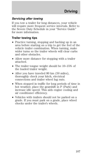 Driving 
Servicing after towing 
If you tow a trailer for long distances, your vehicle 
will require more frequent service intervals. Refer to 
the Severe Duty Schedule in your “Service Guide” 
for more information. 
Trailer towing tips 
² Practice turning, stopping and backing up in an 
area before starting on a trip to get the feel of the 
vehicle trailer combination. When turning, make 
wider turns so the trailer wheels will clear curbs 
and other obstacles. 
² Allow more distance for stopping with a trailer 
attached. 
² The trailer tongue weight should be 10–15% of 
the loaded trailer weight. 
² After you have traveled 80 km (50 miles), 
thoroughly check your hitch, electrical 
connections and trailer wheel lug nuts. 
² When stopped in traffic for long periods of time in 
hot weather, place the gearshift in P (Park) and 
increase idle speed. This aids engine cooling and 
air conditioner efficiency. 
² Vehicles with trailers should not be parked on a 
grade. If you must park on a grade, place wheel 
chocks under the trailer’s wheels. 
107 
 
