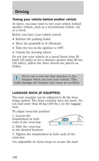 Driving 
Towing your vehicle behind another vehicle 
At times, you may want to tow your vehicle behind 
another vehicle, such as a recreational vehicle, car 
or a truck. 
Before you have your vehicle towed: 
² Release the parking brake. 
² Move the gearshift to N (Neutral). 
² Turn the key in the ignition to OFF. 
² Unlock the steering wheel. 
Do not tow your vehicle at a speed faster than 56 
km/h (35 mph) or for a distance greater than 80 km 
(50 miles), unless the drive wheels are placed on 
dollies. 
Never use a tow bar that attaches to the 
bumper when you tow your vehicle. This 
could damage the bumper and cause an accident. 
LUGGAGE RACK (IF EQUIPPED) 
The rear crossbar can be adjusted to fit the item 
being carried. The front crossbar does not move. Do 
not load more than 44 kg (100 lbs.) on the luggage 
rack. 
To adjust cross-bar position: 
1. Loosen the 
thumbwheel at both 
ends of the cross-bar. 
2. Slide the cross-bar 
to the desired location. 
3. Tighten the thumbwheel at both ends of the 
cross-bar. 
Use adjustable tie down loops to secure the load. 
108 
 