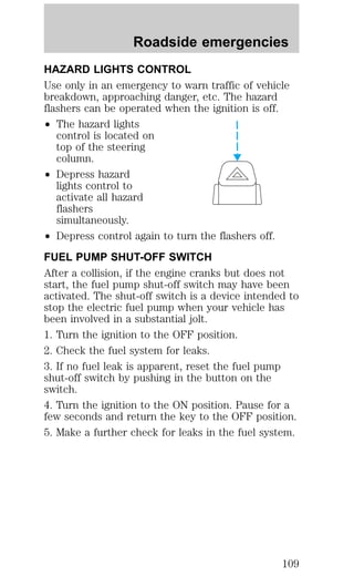 Roadside emergencies 
HAZARD LIGHTS CONTROL 
Use only in an emergency to warn traffic of vehicle 
breakdown, approaching danger, etc. The hazard 
flashers can be operated when the ignition is off. 
² The hazard lights 
control is located on 
top of the steering 
column. 
² Depress hazard 
lights control to 
activate all hazard 
flashers 
simultaneously. 
² Depress control again to turn the flashers off. 
FUEL PUMP SHUT-OFF SWITCH 
After a collision, if the engine cranks but does not 
start, the fuel pump shut-off switch may have been 
activated. The shut-off switch is a device intended to 
stop the electric fuel pump when your vehicle has 
been involved in a substantial jolt. 
1. Turn the ignition to the OFF position. 
2. Check the fuel system for leaks. 
3. If no fuel leak is apparent, reset the fuel pump 
shut-off switch by pushing in the button on the 
switch. 
4. Turn the ignition to the ON position. Pause for a 
few seconds and return the key to the OFF position. 
5. Make a further check for leaks in the fuel system. 
109 
 