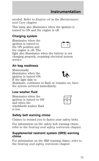 Instrumentation 
needed. Refer to Engine oil in the Maintenance 
and Care chapter. 
This lamp also illuminates when the ignition is 
turned to ON and the engine is off. 
Charging system 
Illuminates when the 
ignition is turned to 
the ON position and 
the engine is off. The 
light also illuminates when the battery is not 
charging properly, requiring electrical system 
service. 
Air bag readiness 
Momentarily 
illuminates when the 
ignition is turned ON. 
If the light fails to 
illuminate, continues to flash or remains on, have 
the system serviced immediately. 
Low washer fluid 
Illuminates when the 
ignition is turned to ON 
and when the 
windshield washer fluid 
is low. 
Safety belt warning chime 
Chimes to remind you to fasten your safety belts. 
For information on the safety belt warning chime, 
refer to the Seating and safety restraints chapter. 
Supplemental restraint system (SRS) warning 
chime 
For information on the SRS warning chime, refer to 
the Seating and safety restraints chapter. 
11 
 