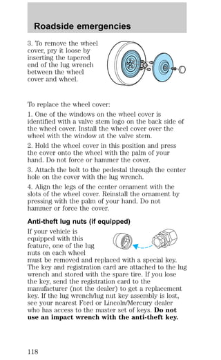 Roadside emergencies 
3. To remove the wheel 
cover, pry it loose by 
inserting the tapered 
end of the lug wrench 
between the wheel 
cover and wheel. 
To replace the wheel cover: 
1. One of the windows on the wheel cover is 
identified with a valve stem logo on the back side of 
the wheel cover. Install the wheel cover over the 
wheel with the window at the valve stem. 
2. Hold the wheel cover in this position and press 
the cover onto the wheel with the palm of your 
hand. Do not force or hammer the cover. 
3. Attach the bolt to the pedestal through the center 
hole on the cover with the lug wrench. 
4. Align the legs of the center ornament with the 
slots of the wheel cover. Reinstall the ornament by 
pressing with the palm of your hand. Do not 
hammer or force the cover. 
Anti-theft lug nuts (if equipped) 
If your vehicle is 
equipped with this 
feature, one of the lug 
nuts on each wheel 
must be removed and replaced with a special key. 
The key and registration card are attached to the lug 
wrench and stored with the spare tire. If you lose 
the key, send the registration card to the 
manufacturer (not the dealer) to get a replacement 
key. If the lug wrench/lug nut key assembly is lost, 
see your nearest Ford or Lincoln/Mercury dealer 
who has access to the master set of keys. Do not 
use an impact wrench with the anti-theft key. 
118 
 