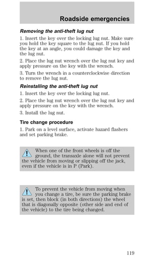 Roadside emergencies 
Removing the anti-theft lug nut 
1. Insert the key over the locking lug nut. Make sure 
you hold the key square to the lug nut. If you hold 
the key at an angle, you could damage the key and 
the lug nut. 
2. Place the lug nut wrench over the lug nut key and 
apply pressure on the key with the wrench. 
3. Turn the wrench in a counterclockwise direction 
to remove the lug nut. 
Reinstalling the anti-theft lug nut 
1. Insert the key over the locking lug nut. 
2. Place the lug nut wrench over the lug nut key and 
apply pressure on the key with the wrench. 
3. Install the lug nut. 
Tire change procedure 
1. Park on a level surface, activate hazard flashers 
and set parking brake. 
When one of the front wheels is off the 
ground, the transaxle alone will not prevent 
the vehicle from moving or slipping off the jack, 
even if the vehicle is in P (Park). 
To prevent the vehicle from moving when 
you change a tire, be sure the parking brake 
is set, then block (in both directions) the wheel 
that is diagonally opposite (other side and end of 
the vehicle) to the tire being changed. 
119 
 