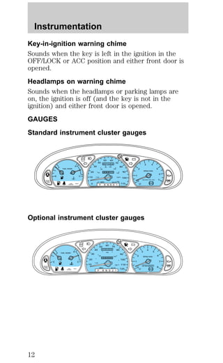 Key-in-ignition warning chime 
Sounds when the key is left in the ignition in the 
OFF/LOCK or ACC position and either front door is 
opened. 
Headlamps on warning chime 
Sounds when the headlamps or parking lamps are 
on, the ignition is off (and the key is not in the 
ignition) and either front door is opened. 
GAUGES 
Standard instrument cluster gauges 
20 
40 
20 
0 
60 
0 1 2 2 
80 100 
120 
140 
160 
180 
0 
00013 
MPH km/h 
Optional instrument cluster gauges 
CRUISE 
RPMx1000 
0 
1 
2 
3 4 
5 
6 
7 
E 
F 
C 
H 
FUEL DOOR> 
SERVICE 
ENGINE 
SOON 
10 
30 
40 
50 60 
70 
80 
90 
100 
0 110 
P R N D D 1 
! P 
BRAKE 
ABS 
– + 
UNLEADED FUEL ONLY 
LOW THEFT 
COOLANT 
O/D 
OFF 
E 
F 
C 
H FUEL DOOR> 
SERVICE 
ENGINE 
SOON THEFT 
30 
20 
10 
40 
50 
60 70 
80 
90 
100 
120 
20 
60 
0 0 0 0 
100 
140 
180 
0 
00000 
MPH km/h 
P R N D 2 1 
! P 
BRAKE 
LOW 
COOLANT 
– + 
110 
CRUISE 
RPMx1000 
PREMIUM UNLEADED 
FUEL RECOMMENDED 0 
ABS O/D 
OFF 
1 
2 
3 
4 
5 
6 
7 
8 
Instrumentation 
12 
 