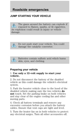 Roadside emergencies 
JUMP STARTING YOUR VEHICLE 
The gases around the battery can explode if 
exposed to flames, sparks, or lit cigarettes. 
An explosion could result in injury or vehicle 
damage. 
Do not push start your vehicle. You could 
damage the catalytic converter. 
Batteries contain sulfuric acid which burns 
skin, eyes, and clothing. 
Preparing your vehicle 
1. Use only a 12–volt supply to start your 
vehicle. 
2. Do not disconnect the battery of the disabled 
vehicle as this could damage the vehicle’s electrical 
system. 
3. Park the booster vehicle close to the hood of the 
disabled vehicle making sure the two vehicles do 
not touch. Set the parking brake on both vehicles 
and stay clear of the engine cooling fan and other 
moving parts. 
4. Check all battery terminals and remove any 
excessive corrosion before you attach the battery 
cables. Ensure that vent caps are tight and level. 
5. Turn the heater fan on in both vehicles to protect 
any electrical surges. Turn all other accessories off. 
122 
 