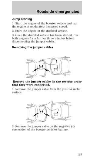 Roadside emergencies 
Jump starting 
1. Start the engine of the booster vehicle and run 
the engine at moderately increased speed. 
2. Start the engine of the disabled vehicle. 
3. Once the disabled vehicle has been started, run 
both engines for a further three minutes before 
disconnecting the jumper cables. 
Removing the jumper cables 
+ 
– 
+ 
– 
Remove the jumper cables in the reverse order 
that they were connected. 
1. Remove the jumper cable from the ground metal 
surface. 
+ 
– 
+ 
– 
2. Remove the jumper cable on the negative (-) 
connection of the booster vehicle’s battery. 
125 
 