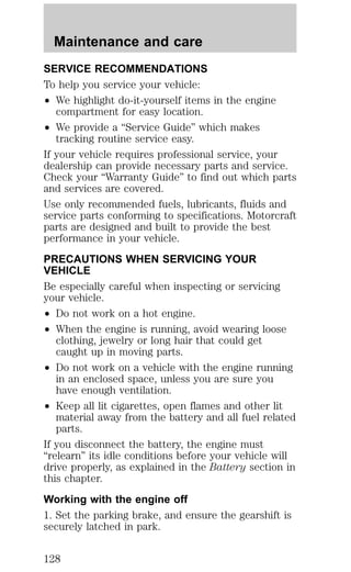 Maintenance and care 
SERVICE RECOMMENDATIONS 
To help you service your vehicle: 
² We highlight do-it-yourself items in the engine 
compartment for easy location. 
² We provide a “Service Guide” which makes 
tracking routine service easy. 
If your vehicle requires professional service, your 
dealership can provide necessary parts and service. 
Check your “Warranty Guide” to find out which parts 
and services are covered. 
Use only recommended fuels, lubricants, fluids and 
service parts conforming to specifications. Motorcraft 
parts are designed and built to provide the best 
performance in your vehicle. 
PRECAUTIONS WHEN SERVICING YOUR 
VEHICLE 
Be especially careful when inspecting or servicing 
your vehicle. 
² Do not work on a hot engine. 
² When the engine is running, avoid wearing loose 
clothing, jewelry or long hair that could get 
caught up in moving parts. 
² Do not work on a vehicle with the engine running 
in an enclosed space, unless you are sure you 
have enough ventilation. 
² Keep all lit cigarettes, open flames and other lit 
material away from the battery and all fuel related 
parts. 
If you disconnect the battery, the engine must 
“relearn” its idle conditions before your vehicle will 
drive properly, as explained in the Battery section in 
this chapter. 
Working with the engine off 
1. Set the parking brake, and ensure the gearshift is 
securely latched in park. 
128 
 