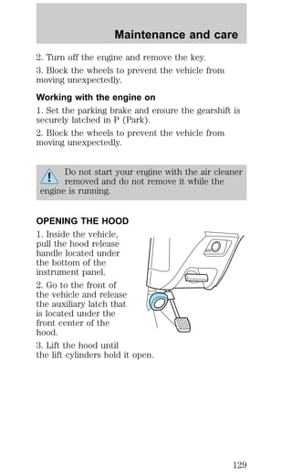 Maintenance and care 
2. Turn off the engine and remove the key. 
3. Block the wheels to prevent the vehicle from 
moving unexpectedly. 
Working with the engine on 
1. Set the parking brake and ensure the gearshift is 
securely latched in P (Park). 
2. Block the wheels to prevent the vehicle from 
moving unexpectedly. 
Do not start your engine with the air cleaner 
removed and do not remove it while the 
engine is running. 
OPENING THE HOOD 
1. Inside the vehicle, 
pull the hood release 
handle located under 
the bottom of the 
instrument panel. 
2. Go to the front of 
the vehicle and release 
the auxiliary latch that 
is located under the 
front center of the 
hood. 
3. Lift the hood until 
the lift cylinders hold it open. 
129 
 