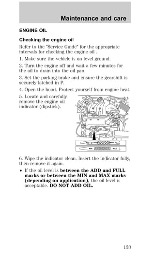 Maintenance and care 
ENGINE OIL 
Checking the engine oil 
Refer to the 9Service Guide9 for the appropriate 
intervals for checking the engine oil . 
1. Make sure the vehicle is on level ground. 
2. Turn the engine off and wait a few minutes for 
the oil to drain into the oil pan. 
3. Set the parking brake and ensure the gearshift is 
securely latched in P. 
4. Open the hood. Protect yourself from engine heat. 
5. Locate and carefully 
remove the engine oil 
indicator (dipstick). 
ADD 1 QT FULL 
MIN MAX 
6. Wipe the indicator clean. Insert the indicator fully, 
then remove it again. 
² If the oil level is between the ADD and FULL 
marks or between the MIN and MAX marks 
(depending on application), the oil level is 
acceptable. DO NOT ADD OIL. 
133 
 