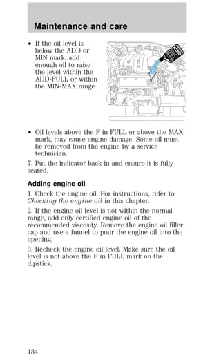 Maintenance and care 
² If the oil level is 
below the ADD or 
MIN mark, add 
enough oil to raise 
the level within the 
ADD-FULL or within 
the MIN-MAX range. 
² Oil levels above the F in FULL or above the MAX 
mark, may cause engine damage. Some oil must 
be removed from the engine by a service 
technician. 
7. Put the indicator back in and ensure it is fully 
seated. 
Adding engine oil 
1. Check the engine oil. For instructions, refer to 
Checking the engine oil in this chapter. 
2. If the engine oil level is not within the normal 
range, add only certified engine oil of the 
recommended viscosity. Remove the engine oil filler 
cap and use a funnel to pour the engine oil into the 
opening. 
3. Recheck the engine oil level. Make sure the oil 
level is not above the F in FULL mark on the 
dipstick. 
134 
 