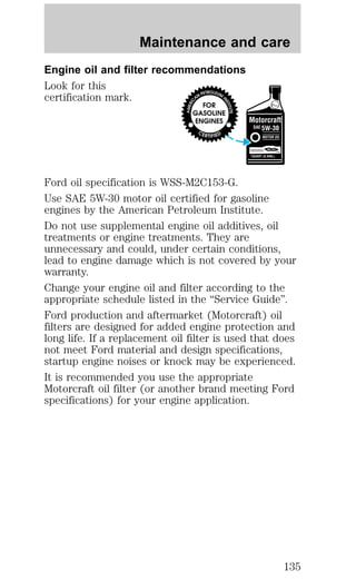 Maintenance and care 
Engine oil and filter recommendations 
Look for this 
certification mark. 
Ford oil specification is WSS-M2C153-G. 
Use SAE 5W-30 motor oil certified for gasoline 
engines by the American Petroleum Institute. 
Do not use supplemental engine oil additives, oil 
treatments or engine treatments. They are 
unnecessary and could, under certain conditions, 
lead to engine damage which is not covered by your 
warranty. 
Change your engine oil and filter according to the 
appropriate schedule listed in the “Service Guide”. 
Ford production and aftermarket (Motorcraft) oil 
filters are designed for added engine protection and 
long life. If a replacement oil filter is used that does 
not meet Ford material and design specifications, 
startup engine noises or knock may be experienced. 
It is recommended you use the appropriate 
Motorcraft oil filter (or another brand meeting Ford 
specifications) for your engine application. 
135 
 