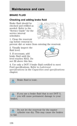 BRAKE FLUID 
Checking and adding brake fluid 
Brake fluid should be 
checked and refilled as 
needed. Refer to the 
“Service Guide” for the 
service interval 
schedules: 
1. Clean the reservoir 
cap before removal to 
prevent dirt or water from entering the reservoir. 
2. Visually inspect the 
fluid level. 
3. If necessary, add 
brake fluid until the 
level reaches MAX. Do 
not fill above this line. 
4. Use only a DOT 3 brake fluid certified to meet 
Ford specifications. Refer to Lubricant 
specifications in the Capacities and specifications 
chapter. 
Brake fluid is toxic. 
If you use a brake fluid that is not DOT 3, 
you will cause permanent damage to your 
brakes. 
Do not let the reservoir for the master 
cylinder run dry. This may cause the brakes 
to fail. 
MAX 
Maintenance and care 
136 
 