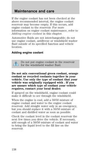 Maintenance and care 
If the engine coolant has not been checked at the 
above recommended interval, the engine coolant 
reservoir may become empty. If this occurs, add 
engine coolant to the reservoir. For more 
information on engine coolant maintenance, refer to 
Adding engine coolant in this chapter. 
Automotive fluids are not interchangeable; do not 
use engine coolant, antifreeze or windshield washer 
fluid outside of its specified function and vehicle 
location. 
Adding engine coolant 
Do not put engine coolant in the reservoir 
for the windshield washer fluid. 
Do not mix conventional green coolant, orange 
coolant or recycled coolants together in your 
vehicle. Use only the type of coolant that your 
vehicle was originally equipped with . If you 
are unsure which type of coolant your vehicle 
requires, contact your local dealer. 
If sprayed on the windshield, engine coolant could 
make it difficult to see through the windshield. 
When the engine is cool, add a 50/50 mixture of 
engine coolant and water to the engine coolant 
reservoir. Add straight water only in an emergency, 
but you should replace it with a 50/50 mixture of 
coolant and distilled water as soon as possible. 
Check the coolant level in the coolant reservoir the 
next few times you drive the vehicle. If necessary, 
add enough of a 50/50 mixture of coolant and water 
to bring the liquid level to the fill line on the 
reservoir. 
138 
 
