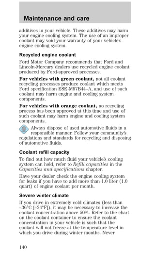 Maintenance and care 
additives in your vehicle. These additives may harm 
your engine cooling system. The use of an improper 
coolant may void your warranty of your vehicle’s 
engine cooling system. 
Recycled engine coolant 
Ford Motor Company recommends that Ford and 
Lincoln-Mercury dealers use recycled engine coolant 
produced by Ford-approved processes. 
For vehicles with green coolant, not all coolant 
recycling processes produce coolant which meets 
Ford specification ESE-M97B44–A, and use of such 
coolant may harm engine and cooling system 
components. 
For vehicles with orange coolant, no recycling 
process has been approved at this time and use of 
such coolant may harm engine and cooling system 
components. 
Always dispose of used automotive fluids in a 
responsible manner. Follow your community’s 
regulations and standards for recycling and disposing 
of automotive fluids. 
Coolant refill capacity 
To find out how much fluid your vehicle’s cooling 
system can hold, refer to Refill capacities in the 
Capacities and specifications chapter. 
Have your dealer check the engine cooling system 
for leaks if you have to add more than 1.0 liter (1.0 
quart) of engine coolant per month. 
Severe winter climate 
If you drive in extremely cold climates (less than 
–36°C [–34°F]), it may be necessary to increase the 
coolant concentration above 50%. Refer to the chart 
on the coolant container to ensure the coolant 
concentration in your vehicle is such that the 
coolant will not freeze at the temperature level in 
which you drive during winter months. Never 
140 
 