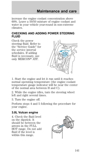 Maintenance and care 
increase the engine coolant concentration above 
60%. Leave a 50/50 mixture of engine coolant and 
water in your vehicle year-round in non-extreme 
climates. 
CHECKING AND ADDING POWER STEERING 
FLUID 
Check the power 
steering fluid. Refer to 
the “Service Guide” for 
the service interval 
schedules. If adding 
fluid is necessary, use 
only MERCONt ATF. 
1. Start the engine and let it run until it reaches 
normal operating temperature (the engine coolant 
temperature gauge indicator will be near the center 
of the normal area between H and C). 
2. While the engine idles, turn the steering wheel 
left and right several times. 
3. Turn the engine off. 
Perform steps 4 and 5 following the procedure for 
your engine. 
3.0L Vulcan engine 
4. Check the fluid level 
on the dipstick. It 
should be between the 
arrows in the FULL 
HOT 
FULL HOT range. Do not add 
fluid if the level is 
within this range. 
141 
 