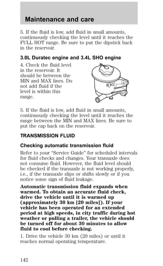 Maintenance and care 
5. If the fluid is low, add fluid in small amounts, 
continuously checking the level until it reaches the 
FULL HOT range. Be sure to put the dipstick back 
in the reservoir. 
3.0L Duratec engine and 3.4L SHO engine 
4. Check the fluid level 
in the reservoir. It 
should be between the 
MIN and MAX lines. Do 
not add fluid if the 
MAX 
MIN 
level is within this 
range. 
5. If the fluid is low, add fluid in small amounts, 
continuously checking the level until it reaches the 
range between the MIN and MAX lines. Be sure to 
put the cap back on the reservoir. 
TRANSMISSION FLUID 
Checking automatic transmission fluid 
Refer to your “Service Guide” for scheduled intervals 
for fluid checks and changes. Your transaxle does 
not consume fluid. However, the fluid level should 
be checked if the transaxle is not working properly, 
i.e., if the transaxle slips or shifts slowly or if you 
notice some sign of fluid leakage. 
Automatic transmission fluid expands when 
warmed. To obtain an accurate fluid check, 
drive the vehicle until it is warmed up 
(approximately 30 km [20 miles]). If your 
vehicle has been operated for an extended 
period at high speeds, in city traffic during hot 
weather or pulling a trailer, the vehicle should 
be turned off for about 30 minutes to allow 
fluid to cool before checking. 
1. Drive the vehicle 30 km (20 miles) or until it 
reaches normal operating temperature. 
142 
 