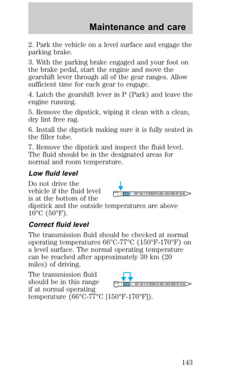 Maintenance and care 
2. Park the vehicle on a level surface and engage the 
parking brake. 
3. With the parking brake engaged and your foot on 
the brake pedal, start the engine and move the 
gearshift lever through all of the gear ranges. Allow 
sufficient time for each gear to engage. 
4. Latch the gearshift lever in P (Park) and leave the 
engine running. 
5. Remove the dipstick, wiping it clean with a clean, 
dry lint free rag. 
6. Install the dipstick making sure it is fully seated in 
the filler tube. 
7. Remove the dipstick and inspect the fluid level. 
The fluid should be in the designated areas for 
normal and room temperature. 
Low fluid level 
Do not drive the 
vehicle if the fluid level 
DON’T ADD IF IN CROSSHATCH AREA--CHECH WHEN HOT-IDLING 
is at the bottom of the 
dipstick and the outside temperatures are above 
10°C (50°F). 
Correct fluid level 
The transmission fluid should be checked at normal 
operating temperatures 66°C-77°C (150°F-170°F) on 
a level surface. The normal operating temperature 
can be reached after approximately 30 km (20 
miles) of driving. 
The transmission fluid 
should be in this range 
DON’T ADD IF IN CROSSHATCH AREA--CHECH WHEN HOT-IDLING 
if at normal operating 
temperature (66°C-77°C [150°F-170°F]). 
143 
 