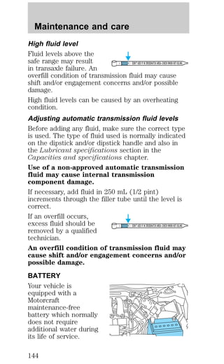 High fluid level 
Fluid levels above the 
safe range may result 
DON’T ADD IF IN CROSSHATCH AREA--CHECH WHEN HOT-IDLING 
in transaxle failure. An 
overfill condition of transmission fluid may cause 
shift and/or engagement concerns and/or possible 
damage. 
High fluid levels can be caused by an overheating 
condition. 
Adjusting automatic transmission fluid levels 
Before adding any fluid, make sure the correct type 
is used. The type of fluid used is normally indicated 
on the dipstick and/or dipstick handle and also in 
the Lubricant specifications section in the 
Capacities and specifications chapter. 
Use of a non-approved automatic transmission 
fluid may cause internal transmission 
component damage. 
If necessary, add fluid in 250 mL (1/2 pint) 
increments through the filler tube until the level is 
correct. 
If an overfill occurs, 
excess fluid should be 
DON’T ADD IF IN CROSSHATCH AREA--CHECH WHEN HOT-IDLING 
removed by a qualified 
technician. 
An overfill condition of transmission fluid may 
cause shift and/or engagement concerns and/or 
possible damage. 
BATTERY 
Your vehicle is 
equipped with a 
Motorcraft 
maintenance-free 
battery which normally 
does not require 
additional water during 
its life of service. 
Maintenance and care 
144 
 