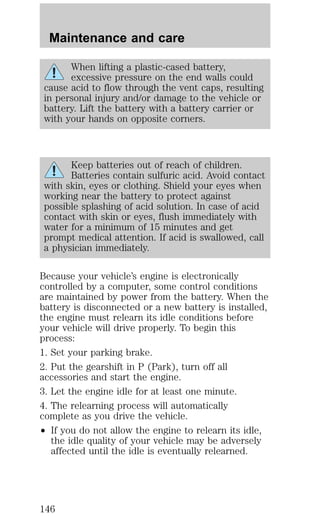 Maintenance and care 
When lifting a plastic-cased battery, 
excessive pressure on the end walls could 
cause acid to flow through the vent caps, resulting 
in personal injury and/or damage to the vehicle or 
battery. Lift the battery with a battery carrier or 
with your hands on opposite corners. 
Keep batteries out of reach of children. 
Batteries contain sulfuric acid. Avoid contact 
with skin, eyes or clothing. Shield your eyes when 
working near the battery to protect against 
possible splashing of acid solution. In case of acid 
contact with skin or eyes, flush immediately with 
water for a minimum of 15 minutes and get 
prompt medical attention. If acid is swallowed, call 
a physician immediately. 
Because your vehicle’s engine is electronically 
controlled by a computer, some control conditions 
are maintained by power from the battery. When the 
battery is disconnected or a new battery is installed, 
the engine must relearn its idle conditions before 
your vehicle will drive properly. To begin this 
process: 
1. Set your parking brake. 
2. Put the gearshift in P (Park), turn off all 
accessories and start the engine. 
3. Let the engine idle for at least one minute. 
4. The relearning process will automatically 
complete as you drive the vehicle. 
² If you do not allow the engine to relearn its idle, 
the idle quality of your vehicle may be adversely 
affected until the idle is eventually relearned. 
146 
 