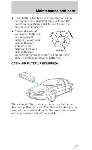 Maintenance and care 
² If the battery has been disconnected or a new 
battery has been installed, the clock and the 
preset radio stations must be reset once the 
battery is reconnected. 
² Always dispose of 
LEAD 
RETURN 
automotive batteries 
in a responsible 
manner. Follow your 
local authorized 
standards for 
disposal. Call your 
local authorized 
RECYCLE 
authorized recycling center to find out more 
about recycling automotive batteries. 
CABIN AIR FILTER (IF EQUIPPED) 
The cabin air filter restricts the entry of airborne 
dust and pollen particles. The filter is located just in 
front of the windshield under the cowl vent screen 
on the passenger side of the vehicle. 
147 
 
