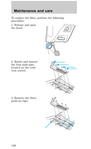 Maintenance and care 
To replace the filter, perform the following 
procedure: 
1. Release and open 
the hood. 
2. Rotate and remove 
the four push pins 
located on the cowl 
vent screen. 
3. Remove the three 
push-on clips. 
148 
 