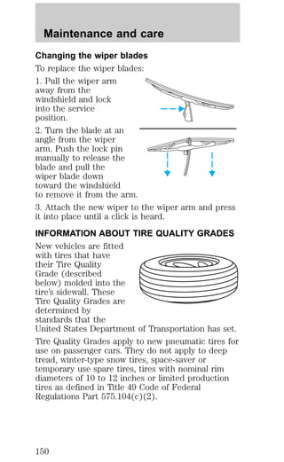 Maintenance and care 
Changing the wiper blades 
To replace the wiper blades: 
1. Pull the wiper arm 
away from the 
windshield and lock 
into the service 
position. 
2. Turn the blade at an 
angle from the wiper 
arm. Push the lock pin 
manually to release the 
blade and pull the 
wiper blade down 
toward the windshield 
to remove it from the arm. 
3. Attach the new wiper to the wiper arm and press 
it into place until a click is heard. 
INFORMATION ABOUT TIRE QUALITY GRADES 
New vehicles are fitted 
with tires that have 
their Tire Quality 
Grade (described 
below) molded into the 
tire’s sidewall. These 
Tire Quality Grades are 
determined by 
standards that the 
United States Department of Transportation has set. 
Tire Quality Grades apply to new pneumatic tires for 
use on passenger cars. They do not apply to deep 
tread, winter-type snow tires, space-saver or 
temporary use spare tires, tires with nominal rim 
diameters of 10 to 12 inches or limited production 
tires as defined in Title 49 Code of Federal 
Regulations Part 575.104(c)(2). 
150 
 