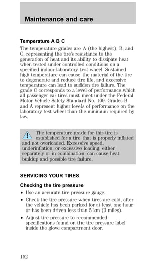 Maintenance and care 
Temperature A B C 
The temperature grades are A (the highest), B, and 
C, representing the tire’s resistance to the 
generation of heat and its ability to dissipate heat 
when tested under controlled conditions on a 
specified indoor laboratory test wheel. Sustained 
high temperature can cause the material of the tire 
to degenerate and reduce tire life, and excessive 
temperature can lead to sudden tire failure. The 
grade C corresponds to a level of performance which 
all passenger car tires must meet under the Federal 
Motor Vehicle Safety Standard No. 109. Grades B 
and A represent higher levels of performance on the 
laboratory test wheel than the minimum required by 
law. 
The temperature grade for this tire is 
established for a tire that is properly inflated 
and not overloaded. Excessive speed, 
underinflation, or excessive loading, either 
separately or in combination, can cause heat 
buildup and possible tire failure. 
SERVICING YOUR TIRES 
Checking the tire pressure 
² Use an accurate tire pressure gauge. 
² Check the tire pressure when tires are cold, after 
the vehicle has been parked for at least one hour 
or has been driven less than 5 km (3 miles). 
² Adjust tire pressure to recommended 
specifications found on the tire pressure label 
inside the glove compartment door. 
152 
 