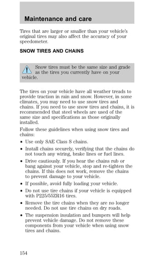 Maintenance and care 
Tires that are larger or smaller than your vehicle’s 
original tires may also affect the accuracy of your 
speedometer. 
SNOW TIRES AND CHAINS 
Snow tires must be the same size and grade 
as the tires you currently have on your 
vehicle. 
The tires on your vehicle have all weather treads to 
provide traction in rain and snow. However, in some 
climates, you may need to use snow tires and 
chains. If you need to use snow tires and chains, it is 
recommended that steel wheels are used of the 
same size and specifications as those originally 
installed. 
Follow these guidelines when using snow tires and 
chains: 
² Use only SAE Class S chains. 
² Install chains securely, verifying that the chains do 
not touch any wiring, brake lines or fuel lines. 
² Drive cautiously. If you hear the chains rub or 
bang against your vehicle, stop and re-tighten the 
chains. If this does not work, remove the chains 
to prevent damage to your vehicle. 
² If possible, avoid fully loading your vehicle. 
² Do not use tire chains if your vehicle is equipped 
with P225/55ZR16 tires. 
² Remove the tire chains when they are no longer 
needed. Do not use tire chains on dry roads. 
² The suspension insulation and bumpers will help 
prevent vehicle damage. Do not remove these 
components from your vehicle when using snow 
tires and chains. 
154 
 