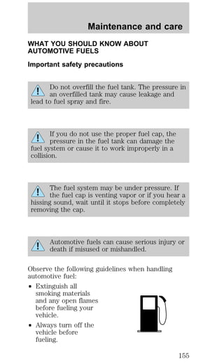 WHAT YOU SHOULD KNOW ABOUT 
AUTOMOTIVE FUELS 
Important safety precautions 
Do not overfill the fuel tank. The pressure in 
an overfilled tank may cause leakage and 
lead to fuel spray and fire. 
If you do not use the proper fuel cap, the 
pressure in the fuel tank can damage the 
fuel system or cause it to work improperly in a 
collision. 
The fuel system may be under pressure. If 
the fuel cap is venting vapor or if you hear a 
hissing sound, wait until it stops before completely 
removing the cap. 
Automotive fuels can cause serious injury or 
death if misused or mishandled. 
Observe the following guidelines when handling 
automotive fuel: 
² Extinguish all 
smoking materials 
and any open flames 
before fueling your 
vehicle. 
² Always turn off the 
vehicle before 
fueling. 
Maintenance and care 
155 
 