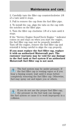 Maintenance and care 
2. Carefully turn the filler cap counterclockwise 1/8 
of a turn until it stops. 
3. Pull to remove the cap from the fuel filler pipe. 
4. To install the cap, align the tabs on the cap with 
the notches on the filler pipe. 
5. Turn the filler cap clockwise 1/8 of a turn until it 
stops. 
If the “Service Engine Soon/Check Engine “ indicator 
comes on and stays on when you start the engine, 
the fuel filler cap may not be properly installed. 
Turn off the engine, remove the fuel filler cap and 
reinstall it being careful to align the cap properly. 
If you must replace the fuel filler cap, replace 
it with an authorized Motorcraft part. The 
customer warranty may be void for any damage 
to the fuel tank or fuel system if an authorized 
Motorcraft fuel filler cap is not used. 
The fuel system may be under pressure. If 
the fuel filler cap is venting vapor or if you 
hear a hissing sound, wait until it stops before 
completely removing the fuel filler cap. Otherwise, 
fuel may spray out and injure you or others. 
If you do not use the proper fuel filler cap, 
the pressure in the fuel tank can damage 
the fuel system or cause it to work improperly in a 
collision. 
157 
 