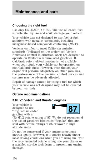 Choosing the right fuel 
Use only UNLEADED FUEL. The use of leaded fuel 
is prohibited by law and could damage your vehicle. 
Your vehicle was not designed to use fuel or fuel 
additives with metallic compounds, including 
manganese-based compounds containing (MMT). 
Vehicles certified to meet California emission 
standards (indicated on the underhood Vehicle 
Emissions Control Information label) are designed to 
operate on California reformulated gasolines. If 
California reformulated gasoline is not available 
when you refuel, your vehicle can be operated on 
non-California fuels. However, even though your 
engine will perform adequately on other gasolines, 
the performance of the emission control devices and 
systems may be adversely affected. 
Repair of damage caused by using a fuel for which 
your vehicle was not designed may not be covered 
by your warranty. 
Octane recommendations 
3.0L V6 Vulcan and Duratec engines 
Your vehicle is 
designed to use 
87 “Regular” unleaded 
gasoline with an 
(R+M)/2 METHOD 
(R+M)/2 octane rating of 87. We do not recommend 
the use of gasolines labeled as “Regular” that are 
sold with octane ratings of 86 or lower in high 
altitude areas. 
Do not be concerned if your engine sometimes 
knocks lightly. However, if it knocks heavily under 
most driving conditions while you are using fuel with 
the recommended octane rating, see your dealer or 
a qualified service technician to prevent any engine 
damage. 
Maintenance and care 
158 
 