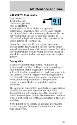 Maintenance and care 
3.4L-32V V8 SHO engine 
Your vehicle is 
designed to use 
91 “Premium” gasoline 
(R+M)/2 METHOD 
with an (R+M)/2 
octane rating of 91 or higher for optimum 
performance. Gasolines with lower octane ratings 
can be used, but performance may decrease. We do 
not recommend the use of gasolines labeled as 
“Premium” in high altitude areas that are sold with 
octane ratings of less than 91. 
Do not be concerned if your engine sometimes 
knocks lightly. However, if it knocks heavily under 
most driving conditions while you are using fuel with 
the recommended octane rating, see your dealer or 
a qualified service technician to prevent any engine 
damage. 
Fuel quality 
If you are experiencing starting, rough idle or 
hesitation driveability problems during a cold start, 
try a different brand of gasoline. “Premium” 
unleaded gasoline should not be used (particularly in 
the United States) if “Regular” unleaded gasoline is 
recommended because it may cause these problems 
to become more pronounced. If the problems 
persist, see your dealer or a qualified service 
technician. 
The American Automobile Manufacturers Association 
(AAMA) issued a fuel specification to provide 
information on high quality fuels that optimize the 
performance of your vehicle. We recommend the use 
of fuels that meet the AAMA specification if they are 
available. 
It should not be necessary to add any aftermarket 
products to your fuel tank if you continue to use a 
high-quality fuel. 
159 
 