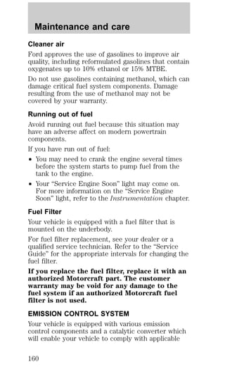 Maintenance and care 
Cleaner air 
Ford approves the use of gasolines to improve air 
quality, including reformulated gasolines that contain 
oxygenates up to 10% ethanol or 15% MTBE. 
Do not use gasolines containing methanol, which can 
damage critical fuel system components. Damage 
resulting from the use of methanol may not be 
covered by your warranty. 
Running out of fuel 
Avoid running out fuel because this situation may 
have an adverse affect on modern powertrain 
components. 
If you have run out of fuel: 
² You may need to crank the engine several times 
before the system starts to pump fuel from the 
tank to the engine. 
² Your “Service Engine Soon” light may come on. 
For more information on the “Service Engine 
Soon” light, refer to the Instrumentation chapter. 
Fuel Filter 
Your vehicle is equipped with a fuel filter that is 
mounted on the underbody. 
For fuel filter replacement, see your dealer or a 
qualified service technician. Refer to the “Service 
Guide” for the appropriate intervals for changing the 
fuel filter. 
If you replace the fuel filter, replace it with an 
authorized Motorcraft part. The customer 
warranty may be void for any damage to the 
fuel system if an authorized Motorcraft fuel 
filter is not used. 
EMISSION CONTROL SYSTEM 
Your vehicle is equipped with various emission 
control components and a catalytic converter which 
will enable your vehicle to comply with applicable 
160 
 