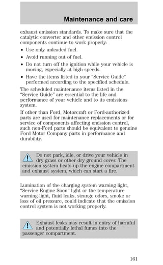 Maintenance and care 
exhaust emission standards. To make sure that the 
catalytic converter and other emission control 
components continue to work properly: 
² Use only unleaded fuel. 
² Avoid running out of fuel. 
² Do not turn off the ignition while your vehicle is 
moving, especially at high speeds. 
² Have the items listed in your “Service Guide” 
performed according to the specified schedule. 
The scheduled maintenance items listed in the 
“Service Guide” are essential to the life and 
performance of your vehicle and to its emissions 
system. 
If other than Ford, Motorcraft or Ford-authorized 
parts are used for maintenance replacements or for 
service of components affecting emission control, 
such non-Ford parts should be equivalent to genuine 
Ford Motor Company parts in performance and 
durability. 
Do not park, idle, or drive your vehicle in 
dry grass or other dry ground cover. The 
emission system heats up the engine compartment 
and exhaust system, which can start a fire. 
Lumination of the charging system warning light, 
“Service Engine Soon” light or the temperature 
warning light, fluid leaks, strange odors, smoke or 
loss of oil pressure, could indicate that the emission 
control system is not working properly. 
Exhaust leaks may result in entry of harmful 
and potentially lethal fumes into the 
passenger compartment. 
161 
 