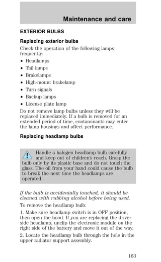 Maintenance and care 
EXTERIOR BULBS 
Replacing exterior bulbs 
Check the operation of the following lamps 
frequently: 
² Headlamps 
² Tail lamps 
² Brakelamps 
² High-mount brakelamp 
² Turn signals 
² Backup lamps 
² License plate lamp 
Do not remove lamp bulbs unless they will be 
replaced immediately. If a bulb is removed for an 
extended period of time, contaminants may enter 
the lamp housings and affect performance. 
Replacing headlamp bulbs 
Handle a halogen headlamp bulb carefully 
and keep out of children’s reach. Grasp the 
bulb only by its plastic base and do not touch the 
glass. The oil from your hand could cause the bulb 
to break the next time the headlamps are 
operated. 
If the bulb is accidentally touched, it should be 
cleaned with rubbing alcohol before being used. 
To remove the headlamp bulb: 
1. Make sure headlamp switch is in OFF position, 
then open the hood. If you are replacing the driver 
side headlamp, unclip the electronic module on the 
right side of the battery and move it out of the way. 
2. Locate the headlamp bulb through the hole in the 
upper radiator support assembly. 
163 
 