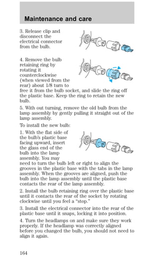 Maintenance and care 
3. Release clip and 
disconnect the 
electrical connector 
from the bulb. 
4. Remove the bulb 
retaining ring by 
rotating it 
counterclockwise 
(when viewed from the 
rear) about 1/8 turn to 
free it from the bulb socket, and slide the ring off 
the plastic base. Keep the ring to retain the new 
bulb. 
5. With out turning, remove the old bulb from the 
lamp assembly by gently pulling it straight out of the 
lamp assembly. 
To install the new bulb: 
1. With the flat side of 
the bulb’s plastic base 
facing upward, insert 
the glass end of the 
bulb into the lamp 
assembly. You may 
need to turn the bulb left or right to align the 
grooves in the plastic base with the tabs in the lamp 
assembly. When the grooves are aligned, push the 
bulb into the lamp assembly until the plastic base 
contacts the rear of the lamp assembly. 
2. Install the bulb retaining ring over the plastic base 
until it contacts the rear of the socket by rotating 
clockwise until you feel a “stop.” 
3. Install the electrical connector into the rear of the 
plastic base until it snaps, locking it into position. 
4. Turn the headlamps on and make sure they work 
properly. If the headlamp was correctly aligned 
before you changed the bulb, you should not need to 
align it again. 
164 
 