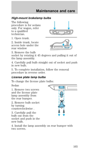 Maintenance and care 
High-mount brakelamp bulbs 
The following 
procedure is for sedans 
only. For wagon, refer 
to a qualified 
technician. 
1. Open trunk. 
2. Inside trunk, locate 
access hole under the 
rear window 
3. Remove the bulb 
socket by rotating it 45 degrees and pulling it out of 
the lamp assembly. 
4. Carefully pull bulb straight out of socket and push 
in new bulb. 
5. To complete installation, follow the removal 
procedure in reverse order. 
License plate lamp bulbs 
To change the license plate bulbs: 
Sedan 
1. Remove two screws 
and the license plate 
lamp assembly from 
the rear bumper. 
2. Remove bulb socket 
by turning 
counterclockwise . 
3. Carefully pull the 
bulb out from the 
socket and push in the 
new bulb. 
4. Install the lamp assembly on rear bumper with 
two screws. 
165 
 