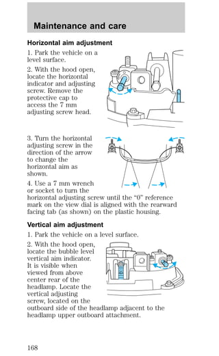 Maintenance and care 
Horizontal aim adjustment 
1. Park the vehicle on a 
level surface. 
2. With the hood open, 
locate the horizontal 
indicator and adjusting 
screw. Remove the 
protective cap to 
access the 7 mm 
adjusting screw head. 
3. Turn the horizontal 
adjusting screw in the 
direction of the arrow 
to change the 
horizontal aim as 
shown. 
4. Use a 7 mm wrench 
or socket to turn the 
horizontal adjusting screw until the “0” reference 
mark on the view dial is aligned with the rearward 
facing tab (as shown) on the plastic housing. 
Vertical aim adjustment 
1. Park the vehicle on a level surface. 
2. With the hood open, 
locate the bubble level 
vertical aim indicator. 
It is visible when 
viewed from above 
center rear of the 
headlamp. Locate the 
vertical adjusting 
screw, located on the 
outboard side of the headlamp adjacent to the 
headlamp upper outboard attachment. 
168 
 
