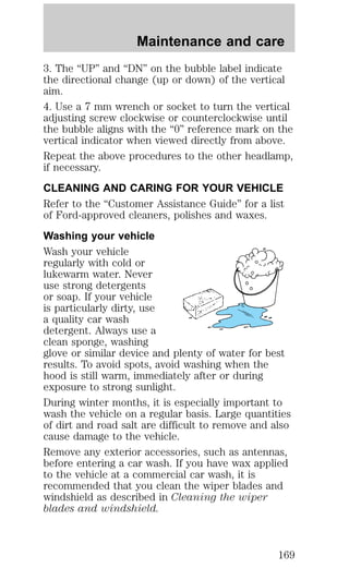 Maintenance and care 
3. The “UP” and “DN” on the bubble label indicate 
the directional change (up or down) of the vertical 
aim. 
4. Use a 7 mm wrench or socket to turn the vertical 
adjusting screw clockwise or counterclockwise until 
the bubble aligns with the “0” reference mark on the 
vertical indicator when viewed directly from above. 
Repeat the above procedures to the other headlamp, 
if necessary. 
CLEANING AND CARING FOR YOUR VEHICLE 
Refer to the “Customer Assistance Guide” for a list 
of Ford-approved cleaners, polishes and waxes. 
Washing your vehicle 
Wash your vehicle 
regularly with cold or 
lukewarm water. Never 
use strong detergents 
or soap. If your vehicle 
is particularly dirty, use 
a quality car wash 
detergent. Always use a 
clean sponge, washing 
glove or similar device and plenty of water for best 
results. To avoid spots, avoid washing when the 
hood is still warm, immediately after or during 
exposure to strong sunlight. 
During winter months, it is especially important to 
wash the vehicle on a regular basis. Large quantities 
of dirt and road salt are difficult to remove and also 
cause damage to the vehicle. 
Remove any exterior accessories, such as antennas, 
before entering a car wash. If you have wax applied 
to the vehicle at a commercial car wash, it is 
recommended that you clean the wiper blades and 
windshield as described in Cleaning the wiper 
blades and windshield. 
169 
 