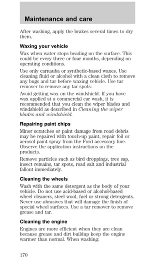 Maintenance and care 
After washing, apply the brakes several times to dry 
them. 
Waxing your vehicle 
Wax when water stops beading on the surface. This 
could be every three or four months, depending on 
operating conditions. 
Use only carnauba or synthetic-based waxes. Use 
cleaning fluid or alcohol with a clean cloth to remove 
any bugs and tar before waxing vehicle. Use tar 
remover to remove any tar spots. 
Avoid getting wax on the windshield. If you have 
wax applied at a commercial car wash, it is 
recommended that you clean the wiper blades and 
windshield as described in Cleaning the wiper 
blades and windshield. 
Repairing paint chips 
Minor scratches or paint damage from road debris 
may be repaired with touch-up paint, repair foil or 
aerosol paint spray from the Ford accessory line. 
Observe the application instructions on the 
products. 
Remove particles such as bird droppings, tree sap, 
insect remains, tar spots, road salt and industrial 
fallout immediately. 
Cleaning the wheels 
Wash with the same detergent as the body of your 
vehicle. Do not use acid-based or alcohol-based 
wheel cleaners, steel wool, fuel or strong detergents. 
Never use abrasives that will damage the finish of 
special wheel surfaces. Use a tar remover to remove 
grease and tar. 
Cleaning the engine 
Engines are more efficient when they are clean 
because grease and dirt buildup keep the engine 
warmer than normal. When washing: 
170 
 