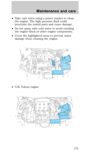 Maintenance and care 
² Take care when using a power washer to clean 
the engine. The high pressure fluid could 
penetrate the sealed parts and cause damage. 
² Do not spray with cold water to avoid cracking 
the engine block or other engine components. 
² Cover the highlighted areas to prevent water 
damage when cleaning the engine. 
² 3.0L Vulcan engine 
171 
 
