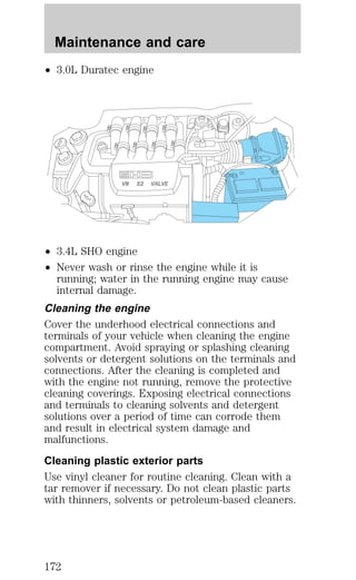 Maintenance and care 
² 3.0L Duratec engine 
V8 32 VALVE 
² 3.4L SHO engine 
² Never wash or rinse the engine while it is 
running; water in the running engine may cause 
internal damage. 
Cleaning the engine 
Cover the underhood electrical connections and 
terminals of your vehicle when cleaning the engine 
compartment. Avoid spraying or splashing cleaning 
solvents or detergent solutions on the terminals and 
connections. After the cleaning is completed and 
with the engine not running, remove the protective 
cleaning coverings. Exposing electrical connections 
and terminals to cleaning solvents and detergent 
solutions over a period of time can corrode them 
and result in electrical system damage and 
malfunctions. 
Cleaning plastic exterior parts 
Use vinyl cleaner for routine cleaning. Clean with a 
tar remover if necessary. Do not clean plastic parts 
with thinners, solvents or petroleum-based cleaners. 
172 
 