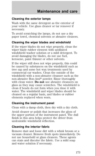 Maintenance and care 
Cleaning the exterior lamps 
Wash with the same detergent as the exterior of 
your vehicle. Use glass cleaner or tar remover if 
necessary. 
To avoid scratching the lamps, do not use a dry 
paper towel, chemical solvents or abrasive cleaners. 
Cleaning the wiper blades and windshield 
If the wiper blades do not wipe properly, clean the 
wiper blade rubber element with undiluted 
windshield washer solution or a mild detergent. To 
avoid damaging the blades, do not use fuel, 
kerosene, paint thinner or other solvents. 
If the wiper still does not wipe properly, this could 
be caused by substances on the windshield such as 
tree sap and some hot wax treatments used by 
commercial car washes. Clean the outside of the 
windshield with a non-abrasive cleanser such as the 
non-abrasive Bon-Amit powder. Rinse thoroughly 
with clean water. Do not use abrasive cleansers on 
glass as they may cause scratches. The windshield is 
clean if beads do not form when you rinse it with 
water. The windshield and wiper blades should be 
cleaned on a regular basis, and blades or rubber 
elements replaced when worn. 
Cleaning the instrument panel 
Clean with a damp cloth, then dry with a dry cloth. 
Avoid cleaner or polish that increases the gloss of 
the upper portion of the instrument panel. The dull 
finish in this area helps protect the driver from 
undesirable windshield reflection. 
Cleaning the interior fabric 
Remove dust and loose dirt with a whisk broom or a 
vacuum cleaner. Remove fresh spots immediately. Do 
not use household or glass cleaners. These agents 
can stain and discolor the fabric. Use a mild soap 
and water solution if necessary. 
173 
 