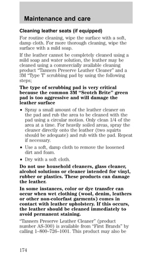Maintenance and care 
Cleaning leather seats (if equipped) 
For routine cleaning, wipe the surface with a soft, 
damp cloth. For more thorough cleaning, wipe the 
surface with a mild soap. 
If the leather cannot be completely cleaned using a 
mild soap and water solution, the leather may be 
cleaned using a commercially available cleaning 
product “Tanners Preserve Leather Cleaner” and a 
3M “Type T’ scrubbing pad by using the following 
steps; 
The type of scrubbing pad is very critical 
because the common 3M “Scotch Brite” green 
pad is too aggressive and will damage the 
leather surface 
² Spray a small amount of the leather cleaner on 
the pad and rub the area to be cleaned with the 
pad using a circular motion. Only clean 1/4 of the 
area at a time. For heavily soiled areas, spray the 
cleaner directly onto the leather (two squirts 
should be adequate) and rub with the pad. Repeat 
if necessary. 
² Use a soft, damp cloth to remove the loosened 
dirt and foam. 
² Dry with a soft cloth. 
Do not use household cleaners, glass cleaner, 
alcohol solutions or cleaner intended for vinyl, 
rubber or plastics. These products can damage 
the leather. 
In some instances, color or dye transfer can 
occur when wet clothing (wool, denim, leathers 
or other non-colorfast garments) comes in 
contact with leather upholstery. If this occurs, 
the leather should be cleaned immediately to 
avoid permanent staining. 
“Tanners Preserve Leather Cleaner” (product 
number AS-300) is available from “First Brands” by 
calling 1–800–726–1001. This product may also be 
174 
 