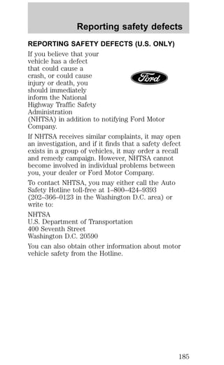 Reporting safety defects 
REPORTING SAFETY DEFECTS (U.S. ONLY) 
If you believe that your 
vehicle has a defect 
that could cause a 
crash, or could cause 
injury or death, you 
should immediately 
inform the National 
Highway Traffic Safety 
Administration 
(NHTSA) in addition to notifying Ford Motor 
Company. 
If NHTSA receives similar complaints, it may open 
an investigation, and if it finds that a safety defect 
exists in a group of vehicles, it may order a recall 
and remedy campaign. However, NHTSA cannot 
become involved in individual problems between 
you, your dealer or Ford Motor Company. 
To contact NHTSA, you may either call the Auto 
Safety Hotline toll-free at 1–800–424–9393 
(202–366–0123 in the Washington D.C. area) or 
write to: 
NHTSA 
U.S. Department of Transportation 
400 Seventh Street 
Washington D.C. 20590 
You can also obtain other information about motor 
vehicle safety from the Hotline. 
185 
 