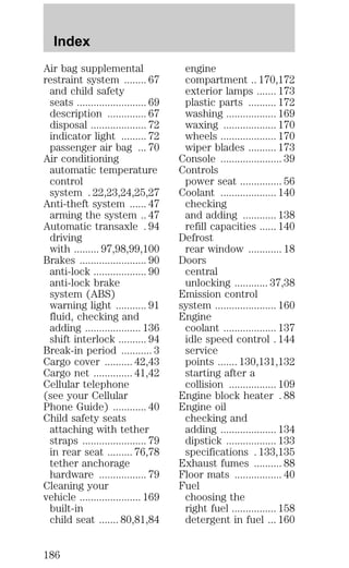 Air bag supplemental 
restraint system ........ 67 
and child safety 
seats ......................... 69 
description .............. 67 
disposal .................... 72 
indicator light ......... 72 
passenger air bag ... 70 
Air conditioning 
automatic temperature 
control 
system . 22,23,24,25,27 
Anti-theft system ...... 47 
arming the system .. 47 
Automatic transaxle . 94 
driving 
with ......... 97,98,99,100 
Brakes ........................ 90 
anti-lock ................... 90 
anti-lock brake 
system (ABS) 
warning light ........... 91 
fluid, checking and 
adding .................... 136 
shift interlock .......... 94 
Break-in period ........... 3 
Cargo cover .......... 42,43 
Cargo net .............. 41,42 
Cellular telephone 
(see your Cellular 
Phone Guide) ............ 40 
Child safety seats 
attaching with tether 
straps ....................... 79 
in rear seat ......... 76,78 
tether anchorage 
hardware ................. 79 
Cleaning your 
vehicle ...................... 169 
built-in 
child seat ....... 80,81,84 
engine 
compartment .. 170,172 
exterior lamps ....... 173 
plastic parts .......... 172 
washing .................. 169 
waxing ................... 170 
wheels .................... 170 
wiper blades .......... 173 
Console ...................... 39 
Controls 
power seat ............... 56 
Coolant .................... 140 
checking 
and adding ............ 138 
refill capacities ...... 140 
Defrost 
rear window ............ 18 
Doors 
central 
unlocking ............ 37,38 
Emission control 
system ...................... 160 
Engine 
coolant ................... 137 
idle speed control . 144 
service 
points ....... 130,131,132 
starting after a 
collision ................. 109 
Engine block heater . 88 
Engine oil 
checking and 
adding .................... 134 
dipstick .................. 133 
specifications . 133,135 
Exhaust fumes .......... 88 
Floor mats ................. 40 
Fuel 
choosing the 
right fuel ................ 158 
detergent in fuel ... 160 
Index 
186 
 