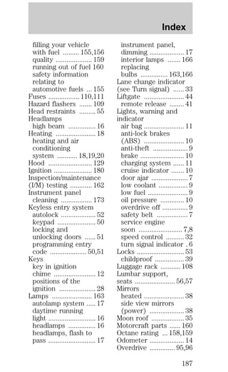 filling your vehicle 
with fuel ......... 155,156 
quality .................... 159 
running out of fuel 160 
safety information 
relating to 
automotive fuels ... 155 
Fuses ................. 110,111 
Hazard flashers ....... 109 
Head restraints ......... 55 
Headlamps 
high beam ............... 16 
Heating ...................... 18 
heating and air 
conditioning 
system ........... 18,19,20 
Hood ........................ 129 
Ignition ..................... 180 
Inspection/maintenance 
(I/M) testing ............ 162 
Instrument panel 
cleaning ................. 173 
Keyless entry system 
autolock ................... 52 
keypad ..................... 50 
locking and 
unlocking doors ...... 51 
programming entry 
code .................... 50,51 
Keys 
key in ignition 
chime ....................... 12 
positions of the 
ignition .................... 28 
Lamps ...................... 163 
autolamp system ..... 17 
daytime running 
light .......................... 16 
headlamps ............... 16 
headlamps, flash to 
pass .......................... 17 
Index 
instrument panel, 
dimming ................... 17 
interior lamps ....... 166 
replacing 
bulbs ............... 163,166 
Lane change indicator 
(see Turn signal) ...... 33 
Liftgate ...................... 44 
remote release ........ 41 
Lights, warning and 
indicator 
air bag ...................... 11 
anti-lock brakes 
(ABS) ...................... 10 
anti-theft ................... 9 
brake ........................ 10 
charging system ...... 11 
cruise indicator ....... 10 
door ajar .................... 7 
low coolant ................ 9 
low fuel ...................... 9 
oil pressure ............. 10 
overdrive off .............. 9 
safety belt ................. 7 
service engine 
soon ........................ 7,8 
speed control .......... 32 
turn signal indicator . 6 
Locks .......................... 53 
childproof ................ 39 
Luggage rack ........... 108 
Lumbar support, 
seats ...................... 56,57 
Mirrors 
heated ...................... 38 
side view mirrors 
(power) ................... 38 
Moon roof .................. 35 
Motorcraft parts ...... 160 
Octane rating ... 158,159 
Odometer ................... 14 
Overdrive .............. 95,96 
187 
 